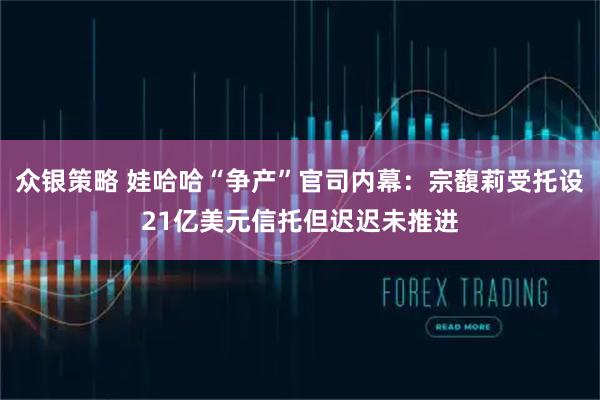 众银策略 娃哈哈“争产”官司内幕：宗馥莉受托设21亿美元信托但迟迟未推进