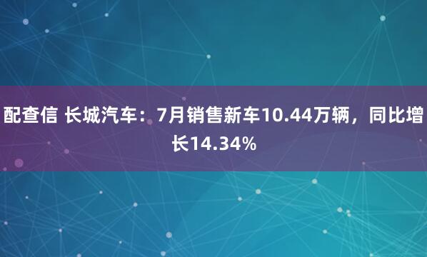 配查信 长城汽车：7月销售新车10.44万辆，同比增长14.34%
