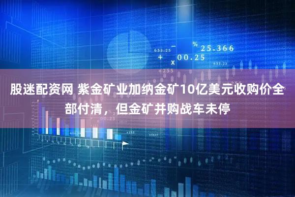 股迷配资网 紫金矿业加纳金矿10亿美元收购价全部付清，但金矿并购战车未停