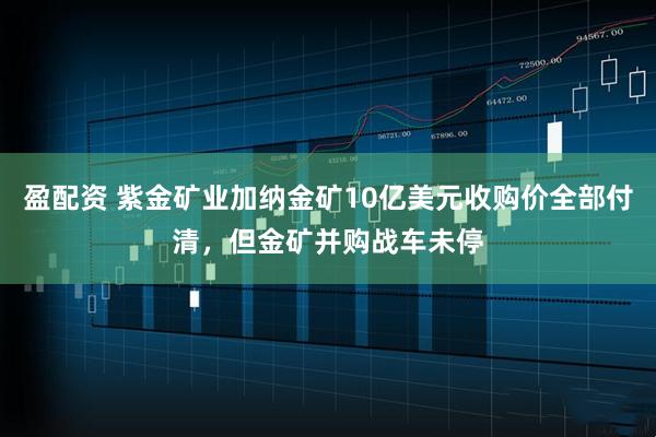 盈配资 紫金矿业加纳金矿10亿美元收购价全部付清，但金矿并购战车未停