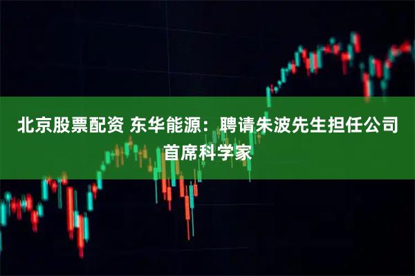 北京股票配资 东华能源：聘请朱波先生担任公司首席科学家