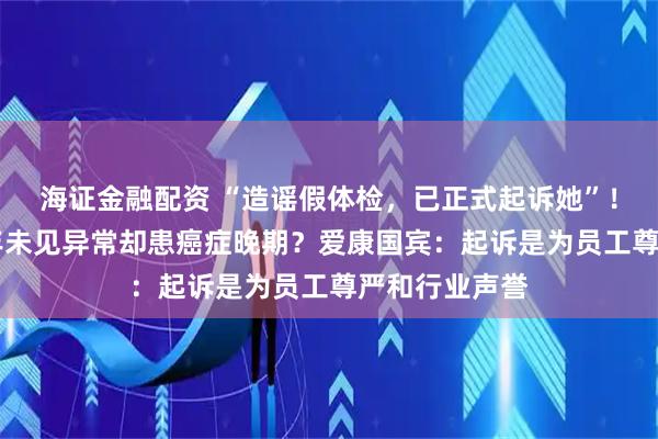 海证金融配资 “造谣假体检，已正式起诉她”！女子体检10年未见异常却患癌症晚期？爱康国宾：起诉是为员工尊严和行业声誉