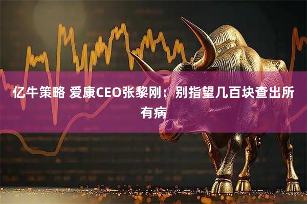亿牛策略 爱康CEO张黎刚：别指望几百块查出所有病