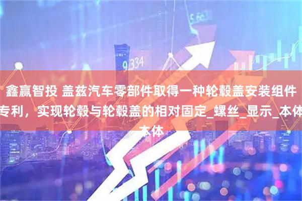 鑫赢智投 盖兹汽车零部件取得一种轮毂盖安装组件专利，实现轮毂与轮毂盖的相对固定_螺丝_显示_本体