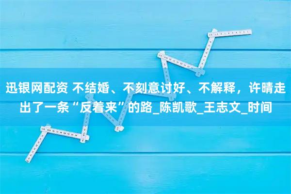 迅银网配资 不结婚、不刻意讨好、不解释，许晴走出了一条“反着来”的路_陈凯歌_王志文_时间