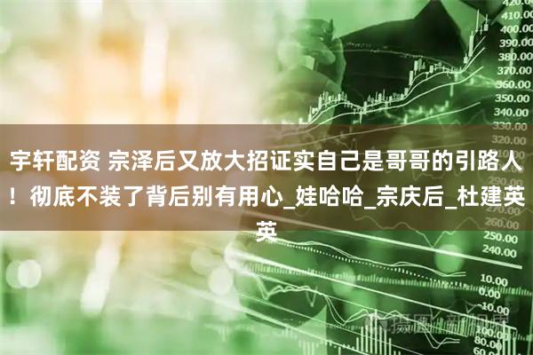 宇轩配资 宗泽后又放大招证实自己是哥哥的引路人！彻底不装了背后别有用心_娃哈哈_宗庆后_杜建英