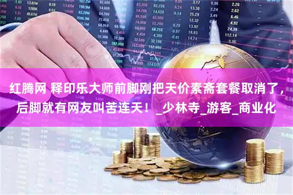 红腾网 释印乐大师前脚刚把天价素斋套餐取消了，后脚就有网友叫苦连天！_少林寺_游客_商业化