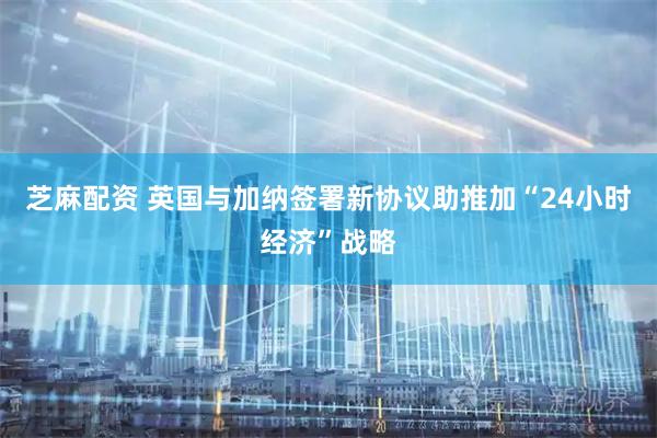 芝麻配资 英国与加纳签署新协议助推加“24小时经济”战略