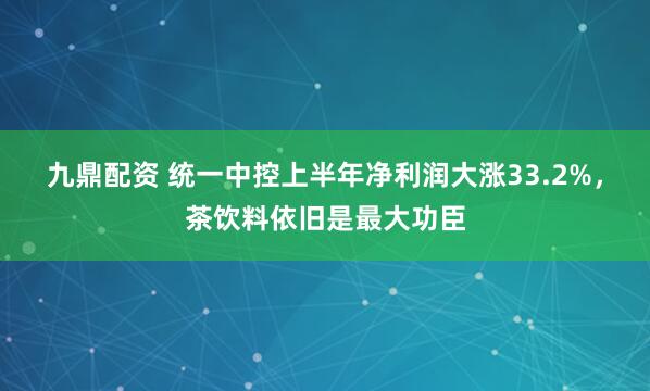 九鼎配资 统一中控上半年净利润大涨33.2%，茶饮料依旧是最大功臣