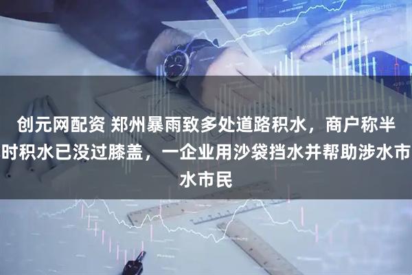 创元网配资 郑州暴雨致多处道路积水，商户称半小时积水已没过膝盖，一企业用沙袋挡水并帮助涉水市民