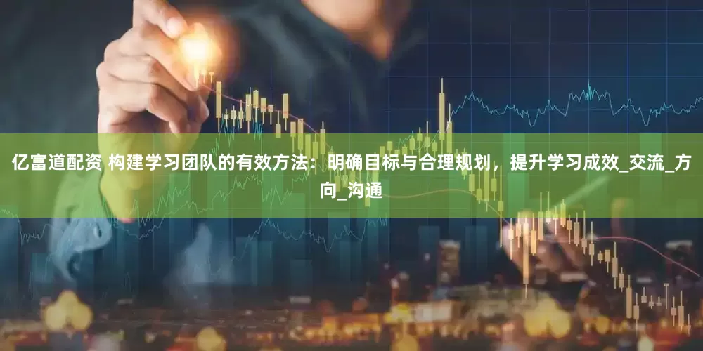 亿富道配资 构建学习团队的有效方法：明确目标与合理规划，提升学习成效_交流_方向_沟通