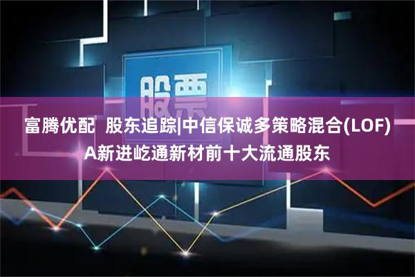 富腾优配  股东追踪|中信保诚多策略混合(LOF)A新进屹通新材前十大流通股东