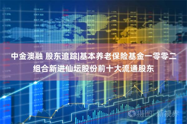 中金澳融 股东追踪|基本养老保险基金一零零二组合新进仙坛股份前十大流通股东