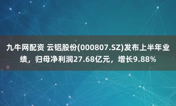 九牛网配资 云铝股份(000807.SZ)发布上半年业绩，归母净利润27.68亿元，增长9.88%
