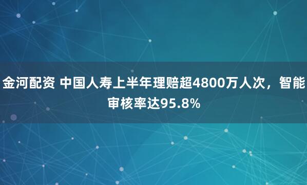金河配资 中国人寿上半年理赔超4800万人次，智能审核率达95.8%