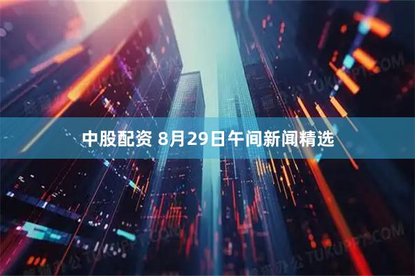 中股配资 8月29日午间新闻精选