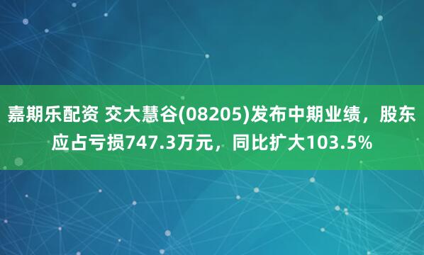 嘉期乐配资 交大慧谷(08205)发布中期业绩，股东应占亏损747.3万元，同比扩大103.5%