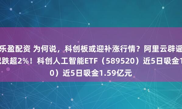 乐盈配资 为何说，科创板或迎补涨行情？阿里云辟谣，寒武纪跌超2%！科创人工智能ETF（589520）近5日吸金1.59亿元