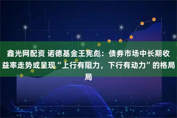 鑫光网配资 诺德基金王宪彪：债券市场中长期收益率走势或呈现“上行有阻力，下行有动力”的格局