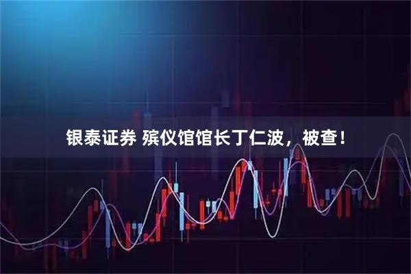 银泰证券 殡仪馆馆长丁仁波，被查！