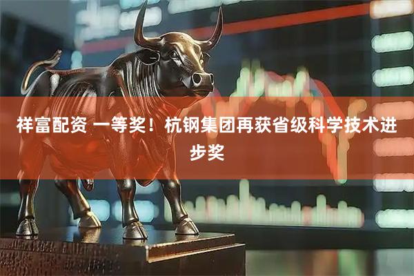祥富配资 一等奖！杭钢集团再获省级科学技术进步奖