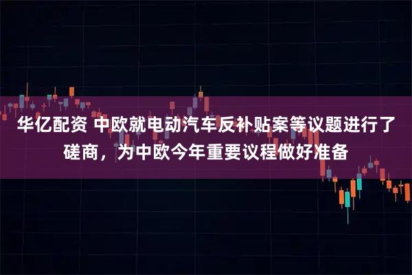 华亿配资 中欧就电动汽车反补贴案等议题进行了磋商，为中欧今年重要议程做好准备