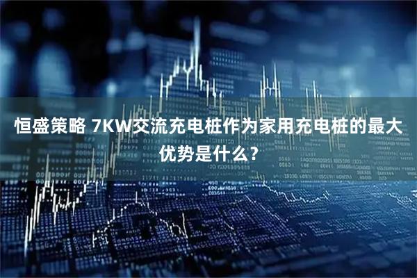 恒盛策略 7KW交流充电桩作为家用充电桩的最大优势是什么？