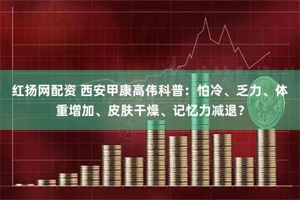 红扬网配资 西安甲康高伟科普:怕冷、乏力、体重增加、皮肤干燥、记忆力减退?