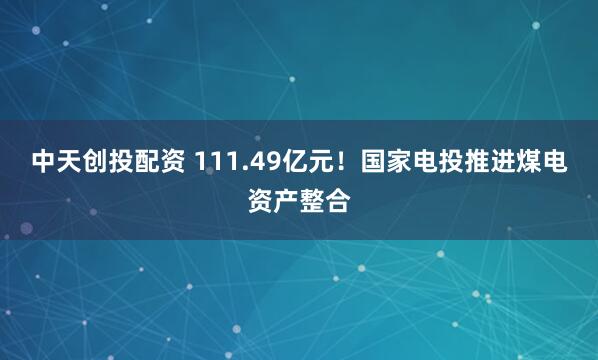 中天创投配资 111.49亿元！国家电投推进煤电资产整合