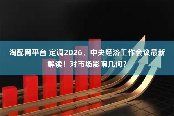 淘配网平台 定调2026，中央经济工作会议最新解读！对市场影响几何？
