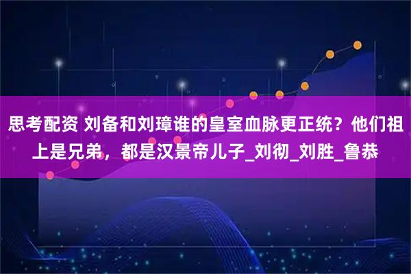 思考配资 刘备和刘璋谁的皇室血脉更正统？他们祖上是兄弟，都是汉景帝儿子_刘彻_刘胜_鲁恭