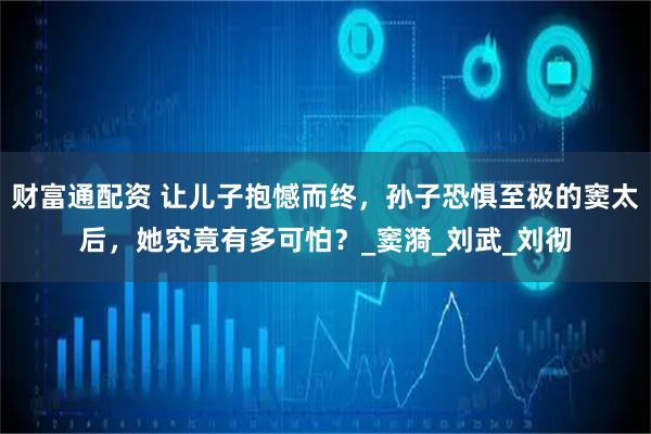 财富通配资 让儿子抱憾而终，孙子恐惧至极的窦太后，她究竟有多可怕？_窦漪_刘武_刘彻