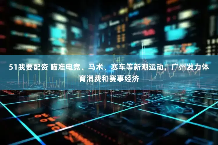 51我要配资 瞄准电竞、马术、赛车等新潮运动，广州发力体育消费和赛事经济