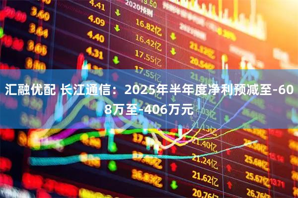 汇融优配 长江通信：2025年半年度净利预减至-608万至-406万元
