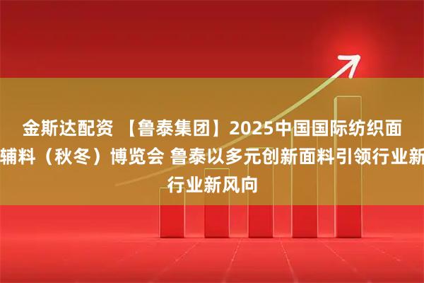 金斯达配资 【鲁泰集团】2025中国国际纺织面料及辅料（秋冬）博览会 鲁泰以多元创新面料引领行业新风向