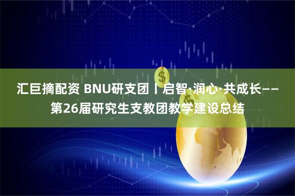 汇巨摘配资 BNU研支团丨启智·润心·共成长——第26届研究生支教团教学建设总结