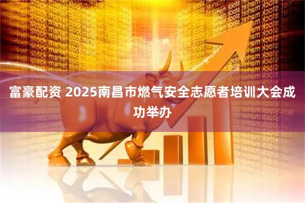 富豪配资 2025南昌市燃气安全志愿者培训大会成功举办