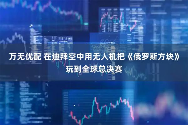万无优配 在迪拜空中用无人机把《俄罗斯方块》玩到全球总决赛