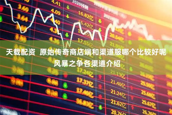 天载配资  原始传奇商店端和渠道服哪个比较好呢 风暴之争各渠道介绍