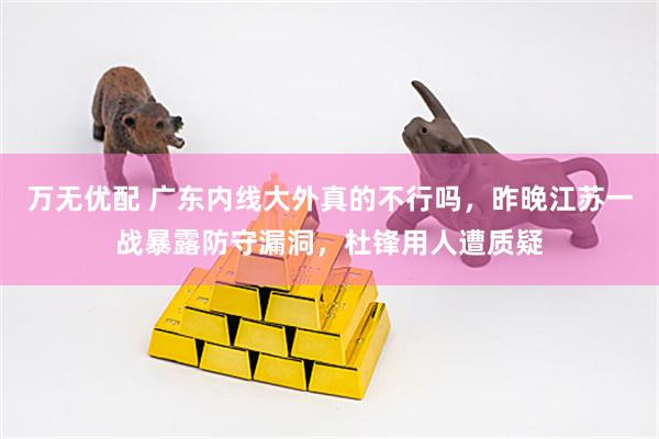 万无优配 广东内线大外真的不行吗，昨晚江苏一战暴露防守漏洞，杜锋用人遭质疑