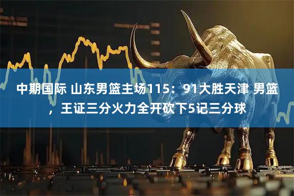 中期国际 山东男篮主场115：91大胜天津 男篮，王证三分火力全开砍下5记三分球