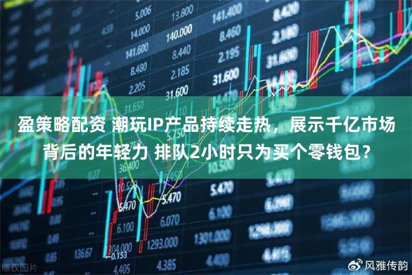 盈策略配资 潮玩IP产品持续走热，展示千亿市场背后的年轻力 排队2小时只为买个零钱包？