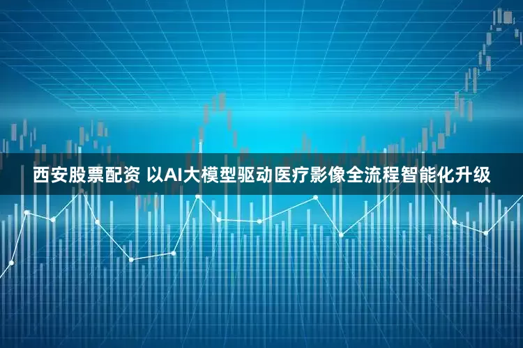 西安股票配资 以AI大模型驱动医疗影像全流程智能化升级